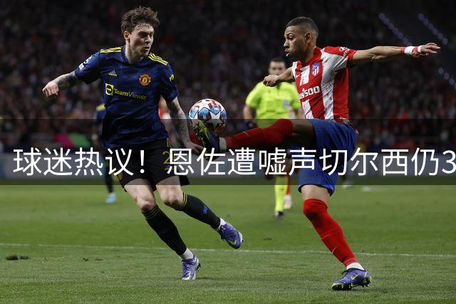 球迷热议！恩佐遭嘘声切尔西仍3-1取胜