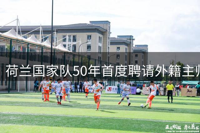 荷兰国家队50年首度聘请外籍主帅 哈维执掌橙衣军团