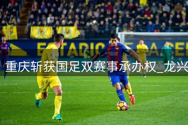 重庆斩获国足双赛事承办权 龙兴足球场再迎国际焦点战