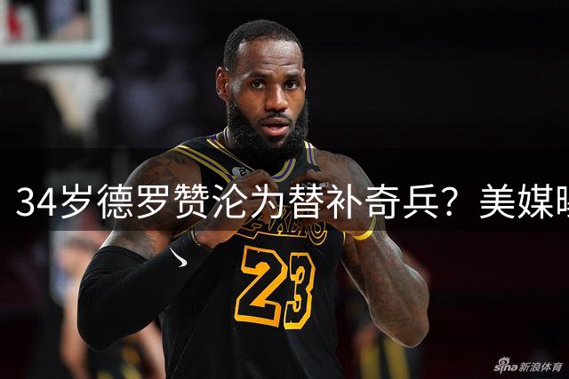 34岁德罗赞沦为替补奇兵？美媒曝骑士有意老将补强第二阵容